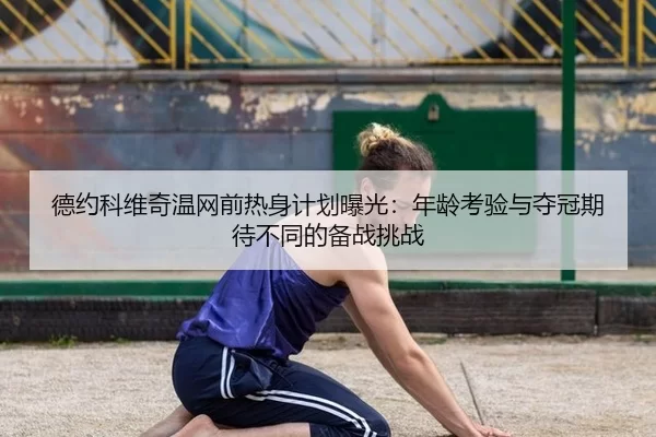 德约科维奇温网前热身计划曝光：年龄考验与夺冠期待不同的备战挑战