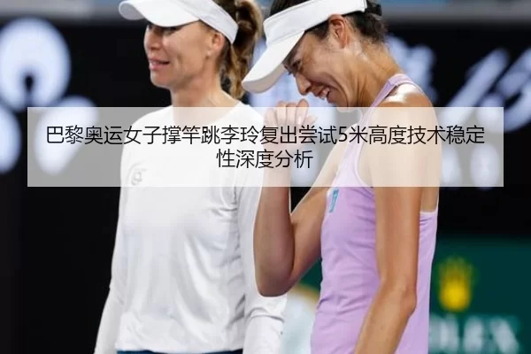巴黎奥运女子撑竿跳李玲复出尝试5米高度技术稳定性深度分析