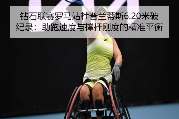 钻石联赛罗马站杜普兰蒂斯6.20米破纪录：助跑速度与撑杆刚度的精准平衡