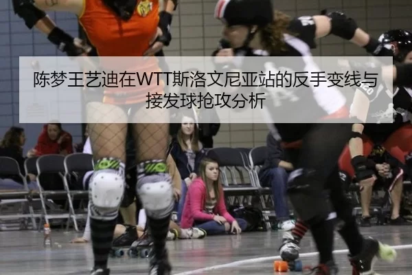 陈梦王艺迪在WTT斯洛文尼亚站的反手变线与接发球抢攻分析