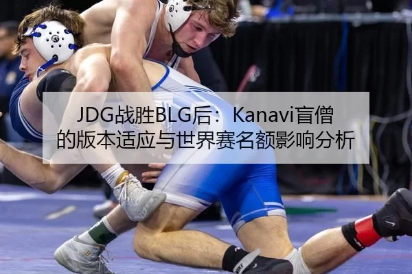 JDG战胜BLG后：Kanavi盲僧的版本适应与世界赛名额影响分析