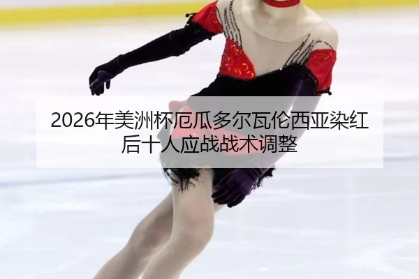 2026年美洲杯厄瓜多尔瓦伦西亚染红后十人应战战术调整