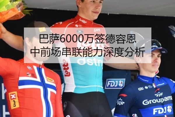 巴萨6000万签德容恩 中前场串联能力深度分析