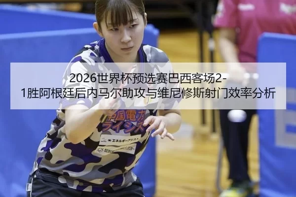 2026世界杯预选赛巴西客场2-1胜阿根廷后内马尔助攻与维尼修斯射门效率分析